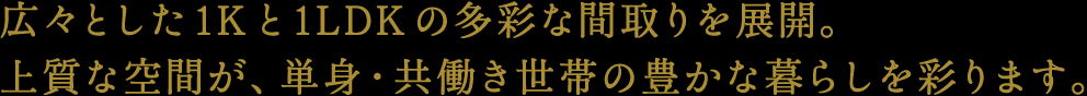 広々とした1Kと1LDKの多彩な間取りを展開。上質な空間が、単身・共働き世帯の豊かな暮らしを彩ります。
