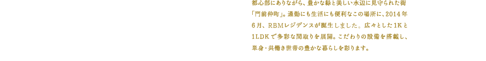 都心部にありながら、豊かな緑と美しい水辺に見守られた街「門前仲町」。この場所に、２０１４年２月、新たなオアシスが誕生しました。快適な通勤と心地よい住まいが生み出す“時間の余裕”と“こころの余裕”。より豊かな暮らしを求める単身世帯・共働き世帯へ、「ゆとりある毎日」を贈ります。
